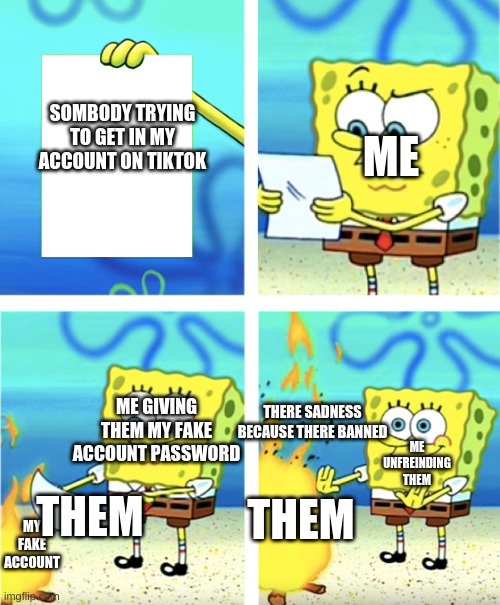 spongebob throwing paper into fire | ME; SOMBODY TRYING TO GET IN MY ACCOUNT ON TIKTOK; ME GIVING THEM MY FAKE ACCOUNT PASSWORD; THERE SADNESS BECAUSE THERE BANNED; ME UNFREINDING THEM; THEM; THEM; MY FAKE ACCOUNT | image tagged in spongebob throwing paper into fire | made w/ Imgflip meme maker