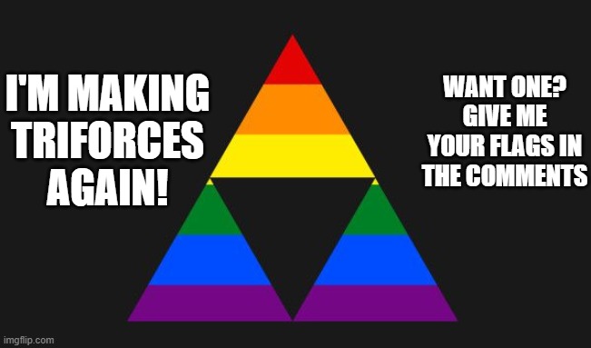 Hit me! I'm bored | WANT ONE?
GIVE ME YOUR FLAGS IN THE COMMENTS; I'M MAKING TRIFORCES AGAIN! | image tagged in flag,lgbt,lgbtq,triforce | made w/ Imgflip meme maker