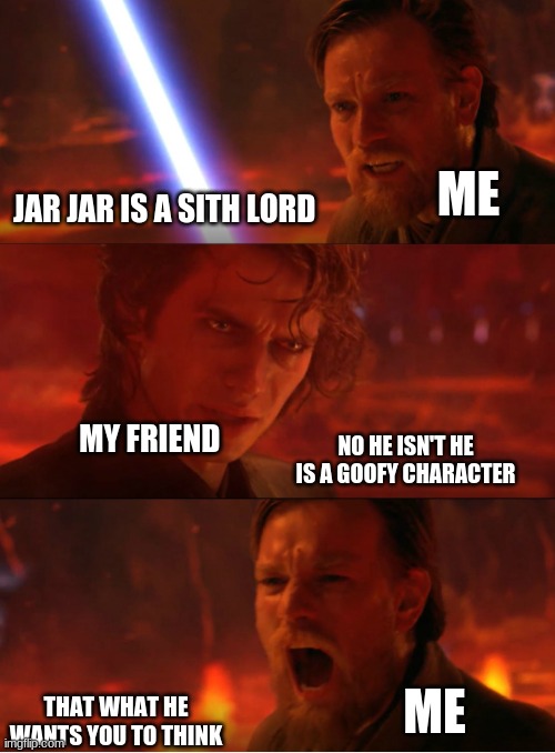 me trying to chovies my friend jar jar is a sith lord ( sorry about the spelling) | ME; JAR JAR IS A SITH LORD; MY FRIEND; NO HE ISN'T HE IS A GOOFY CHARACTER; ME; THAT WHAT HE WANTS YOU TO THINK | image tagged in anakin vs obi wan panel | made w/ Imgflip meme maker
