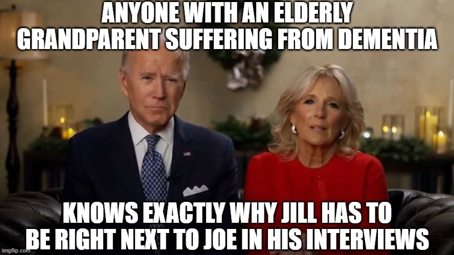 Joe and Jill Biden Interview | ANYONE WITH AN ELDERLY GRANDPARENT SUFFERING FROM DEMENTIA; KNOWS EXACTLY WHY JILL HAS TO BE RIGHT NEXT TO JOE IN HIS INTERVIEWS | image tagged in joe and jill biden interview | made w/ Imgflip meme maker