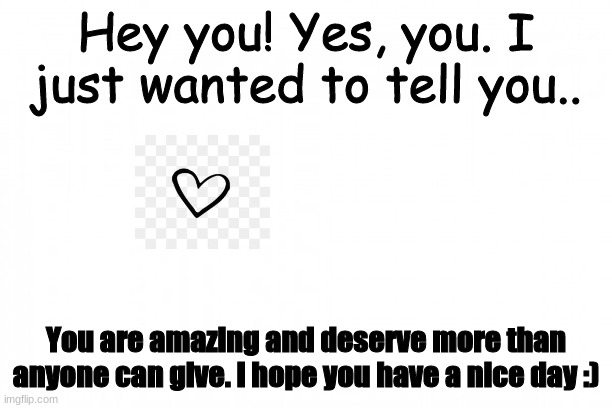 Hey! Stop scrolling! Read it! | Hey you! Yes, you. I just wanted to tell you.. You are amazing and deserve more than anyone can give. I hope you have a nice day :) | image tagged in you are gonna like it | made w/ Imgflip meme maker