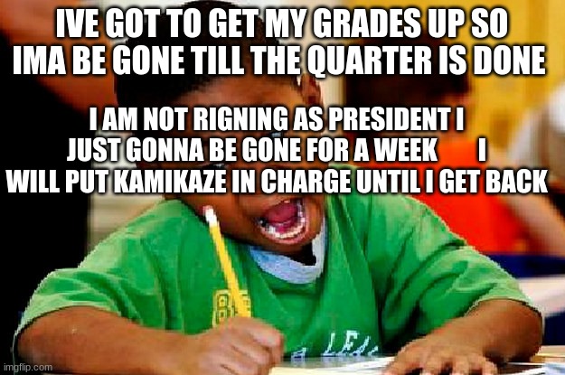 homework | IVE GOT TO GET MY GRADES UP SO IMA BE GONE TILL THE QUARTER IS DONE; I AM NOT RIGNING AS PRESIDENT I JUST GONNA BE GONE FOR A WEEK        I WILL PUT KAMIKAZE IN CHARGE UNTIL I GET BACK | image tagged in homework | made w/ Imgflip meme maker