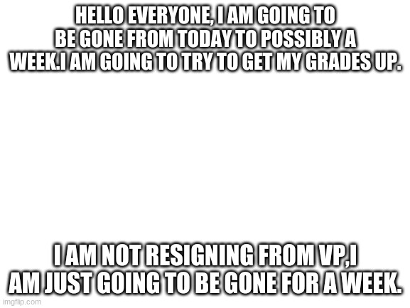 I will be gone for a week | HELLO EVERYONE, I AM GOING TO BE GONE FROM TODAY TO POSSIBLY A WEEK.I AM GOING TO TRY TO GET MY GRADES UP. I AM NOT RESIGNING FROM VP,I AM JUST GOING TO BE GONE FOR A WEEK. | image tagged in blank white template | made w/ Imgflip meme maker