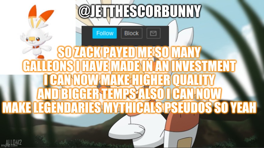 jet the scorbunny new announcement | SO ZACK PAYED ME SO MANY GALLEONS I HAVE MADE IN AN INVESTMENT I CAN NOW MAKE HIGHER QUALITY AND BIGGER TEMPS ALSO I CAN NOW MAKE LEGENDARIES MYTHICALS PSEUDOS SO YEAH | image tagged in jet the scorbunny new announcement | made w/ Imgflip meme maker