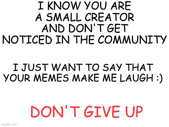 For all my Small creators that feel like all their memes flop | I KNOW YOU ARE A SMALL CREATOR AND DON'T GET NOTICED IN THE COMMUNITY; I JUST WANT TO SAY THAT YOUR MEMES MAKE ME LAUGH :); DON'T GIVE UP | image tagged in blank white template,meme,wholesome,funny | made w/ Imgflip meme maker