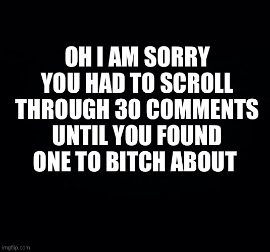 Post | OH I AM SORRY YOU HAD TO SCROLL THROUGH 30 COMMENTS UNTIL YOU FOUND ONE TO BITCH ABOUT | image tagged in black background | made w/ Imgflip meme maker