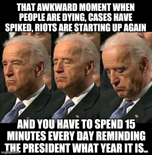 sleepy Joe | THAT AWKWARD MOMENT WHEN PEOPLE ARE DYING, CASES HAVE SPIKED, RIOTS ARE STARTING UP AGAIN; AND YOU HAVE TO SPEND 15 MINUTES EVERY DAY REMINDING THE PRESIDENT WHAT YEAR IT IS.. | image tagged in sleepy joe | made w/ Imgflip meme maker