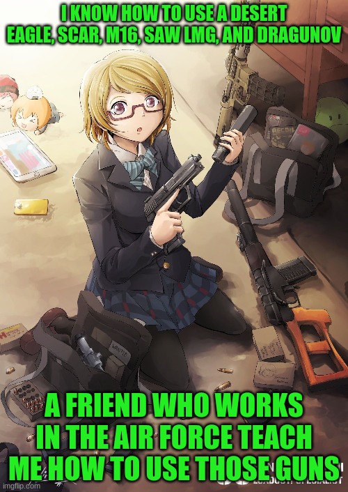 My Hidden Talent can be used now! | I KNOW HOW TO USE A DESERT EAGLE, SCAR, M16, SAW LMG, AND DRAGUNOV; A FRIEND WHO WORKS IN THE AIR FORCE TAUGHT ME HOW TO USE THOSE GUNS | image tagged in army,weapons,love live | made w/ Imgflip meme maker