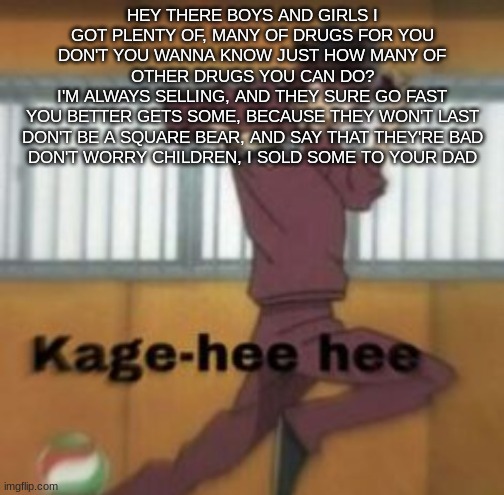 Kage-hee hee | HEY THERE BOYS AND GIRLS I GOT PLENTY OF, MANY OF DRUGS FOR YOU
DON'T YOU WANNA KNOW JUST HOW MANY OF OTHER DRUGS YOU CAN DO?
I'M ALWAYS SELLING, AND THEY SURE GO FAST
YOU BETTER GETS SOME, BECAUSE THEY WON'T LAST
DON'T BE A SQUARE BEAR, AND SAY THAT THEY'RE BAD
DON'T WORRY CHILDREN, I SOLD SOME TO YOUR DAD | image tagged in kage-hee hee | made w/ Imgflip meme maker