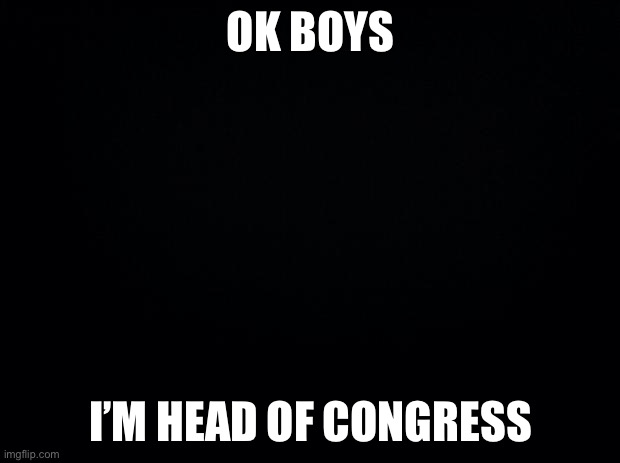 Ya ya | OK BOYS; I’M HEAD OF CONGRESS | image tagged in black background | made w/ Imgflip meme maker