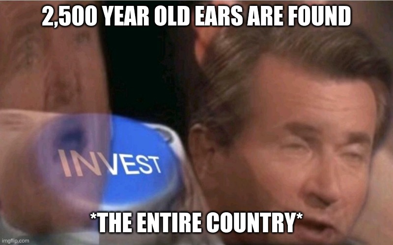 Invest | 2,500 YEAR OLD EARS ARE FOUND; *THE ENTIRE COUNTRY* | image tagged in invest | made w/ Imgflip meme maker