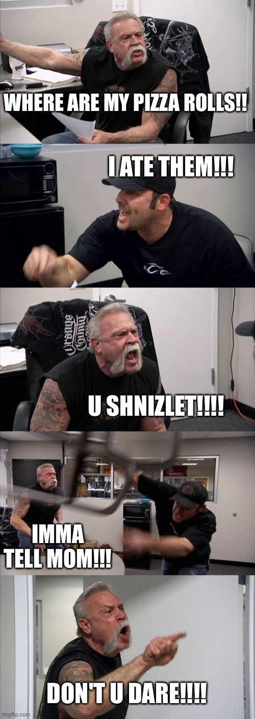 American Chopper Argument | WHERE ARE MY PIZZA ROLLS!! I ATE THEM!!! U SHNIZLET!!!! IMMA TELL MOM!!! DON'T U DARE!!!! | image tagged in memes,american chopper argument | made w/ Imgflip meme maker