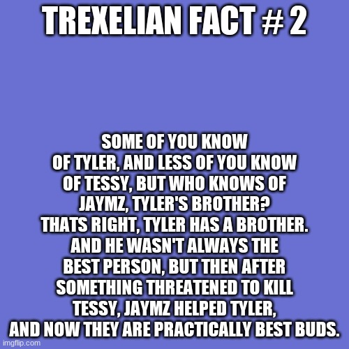 Blank Transparent Square | SOME OF YOU KNOW OF TYLER, AND LESS OF YOU KNOW OF TESSY, BUT WHO KNOWS OF JAYMZ, TYLER'S BROTHER? THATS RIGHT, TYLER HAS A BROTHER. AND HE WASN'T ALWAYS THE BEST PERSON, BUT THEN AFTER SOMETHING THREATENED TO KILL TESSY, JAYMZ HELPED TYLER, AND NOW THEY ARE PRACTICALLY BEST BUDS. TREXELIAN FACT # 2 | image tagged in memes,blank transparent square | made w/ Imgflip meme maker