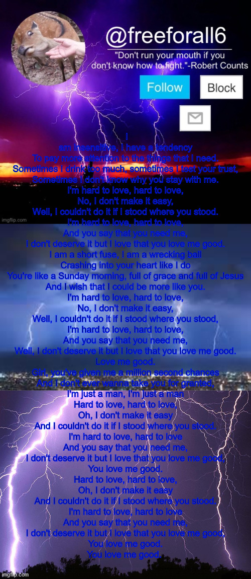 I am insensitive, I have a tendency
To pay more attention to the things that I need.
Sometimes I drink too much, sometimes I test your trust,
Sometimes I don't know why you stay with me.

I'm hard to love, hard to love,
No, I don't make it easy,
Well, I couldn't do it if I stood where you stood.
I'm hard to love, hard to love,
And you say that you need me,
I don't deserve it but I love that you love me good.

I am a short fuse, I am a wrecking ball
Crashing into your heart like I do
You're like a Sunday morning, full of grace and full of Jesus
And I wish that I could be more like you.

I'm hard to love, hard to love,
No, I don't make it easy,
Well, I couldn't do it if I stood where you stood,
I'm hard to love, hard to love,
And you say that you need me,
Well, I don't deserve it but I love that you love me good.
Love me good.

Girl, you've given me a million second chances
And I don't ever wanna take you for granted,
I'm just a man, I'm just a man

Hard to love, hard to love,
Oh, I don't make it easy
And I couldn't do it if I stood where you stood.
I'm hard to love, hard to love
And you say that you need me,
I don't deserve it but I love that you love me good,
You love me good.

Hard to love, hard to love,
Oh, I don't make it easy
And I couldn't do it if I stood where you stood.
I'm hard to love, hard to love
And you say that you need me,
I don't deserve it but I love that you love me good,
You love me good.

You love me good. | made w/ Imgflip meme maker