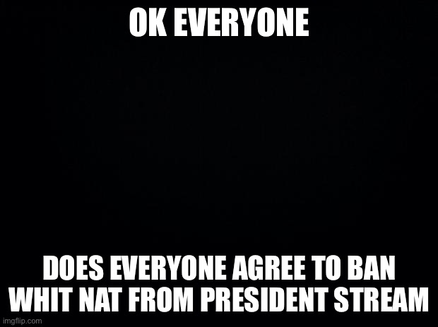 From head of congress | OK EVERYONE; DOES EVERYONE AGREE TO BAN WHIT NAT FROM PRESIDENT STREAM | image tagged in black background | made w/ Imgflip meme maker