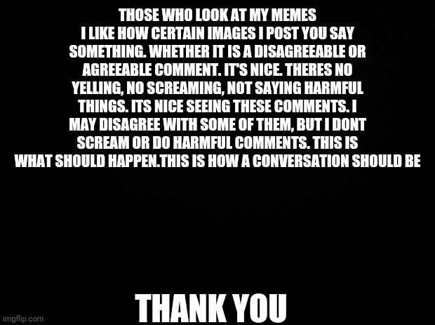 Thank You | THOSE WHO LOOK AT MY MEMES
I LIKE HOW CERTAIN IMAGES I POST YOU SAY SOMETHING. WHETHER IT IS A DISAGREEABLE OR AGREEABLE COMMENT. IT'S NICE. THERES NO YELLING, NO SCREAMING, NOT SAYING HARMFUL THINGS. ITS NICE SEEING THESE COMMENTS. I MAY DISAGREE WITH SOME OF THEM, BUT I DONT SCREAM OR DO HARMFUL COMMENTS. THIS IS WHAT SHOULD HAPPEN.THIS IS HOW A CONVERSATION SHOULD BE; THANK YOU | image tagged in black background,honesty,not funny meme,thank you | made w/ Imgflip meme maker