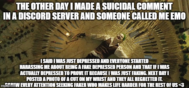 Screw everyone | THE OTHER DAY I MADE A SUICIDAL COMMENT IN A DISCORD SERVER AND SOMEONE CALLED ME EMO; I SAID I WAS JUST DEPRESSED AND EVERYONE STARTED HARASSING ME ABOUT BEING A FAKE DEPRESSED PERSON AND THAT IF I WAS ACTUALLY DEPRESSED TO PROVE IT BECAUSE I WAS JUST FAKING. NEXT DAY I POSTED A PHOTO OF A CUT ON MY WRIST AND THEY ALL REGRETTED IT. SCREW EVERY ATTENTION SEEKING FAKER WHO MAKES LIFE HARDER FOR THE REST OF US <3 | image tagged in joker suicide squad | made w/ Imgflip meme maker