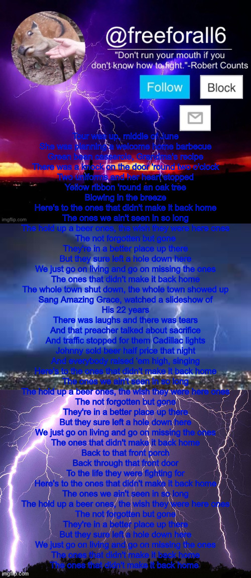 Tour was up, middle of June
She was planning a welcome home barbecue
Green bean casserole, Grandma's recipe
There was a knock on the door 'round two o'clock
Two uniforms and her heart stopped
Yellow ribbon 'round an oak tree
Blowing in the breeze

Here's to the ones that didn't make it back home
The ones we ain't seen in so long
The hold up a beer ones, the wish they were here ones
The not forgotten but gone
They're in a better place up there
But they sure left a hole down here
We just go on living and go on missing the ones
The ones that didn't make it back home

The whole town shut down, the whole town showed up
Sang Amazing Grace, watched a slideshow of
His 22 years
There was laughs and there was tears
And that preacher talked about sacrifice
And traffic stopped for them Cadillac lights
Johnny sold beer half price that night
And everybody raised 'em high, singing

Here's to the ones that didn't make it back home
The ones we ain't seen in so long
The hold up a beer ones, the wish they were here ones
The not forgotten but gone
They're in a better place up there
But they sure left a hole down here
We just go on living and go on missing the ones
The ones that didn't make it back home

Back to that front porch
Back through that front door
To the life they were fighting for

Here's to the ones that didn't make it back home
The ones we ain't seen in so long
The hold up a beer ones, the wish they were here ones
The not forgotten but gone
They're in a better place up there
But they sure left a hole down here
We just go on living and go on missing the ones
The ones that didn't make it back home

The ones that didn't make it back home | made w/ Imgflip meme maker