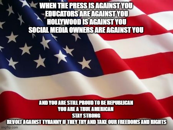 American flag | WHEN THE PRESS IS AGAINST YOU 
EDUCATORS ARE AGAINST YOU
HOLLYWOOD IS AGAINST YOU
SOCIAL MEDIA OWNERS ARE AGAINST YOU; AND YOU ARE STILL PROUD TO BE REPUBLICAN 
YOU ARE A TRUE AMERICAN  
STAY STRONG 
REVOLT AGAINST TYRANNY IF THEY TRY AND TAKE OUR FREEDOMS AND RIGHTS | image tagged in american flag | made w/ Imgflip meme maker