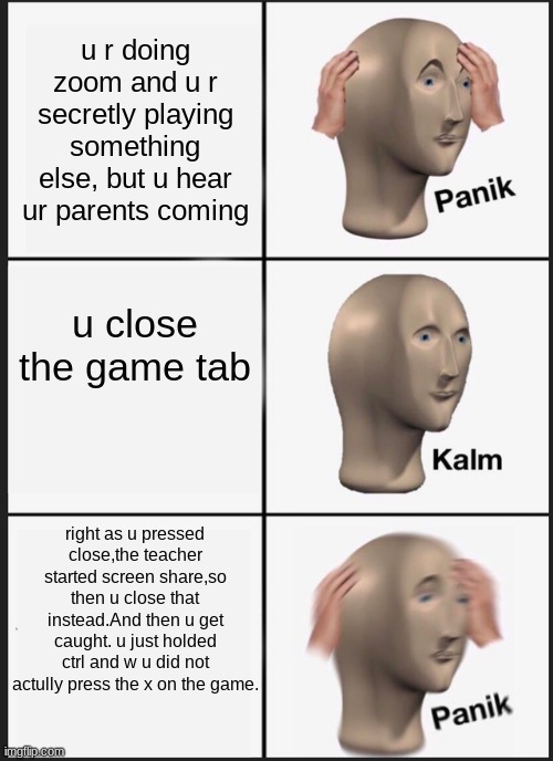 Panik Kalm Panik | u r doing zoom and u r secretly playing something else, but u hear ur parents coming; u close the game tab; right as u pressed close,the teacher started screen share,so then u close that instead.And then u get caught. u just holded ctrl and w u did not actully press the x on the game. | image tagged in memes,panik kalm panik | made w/ Imgflip meme maker