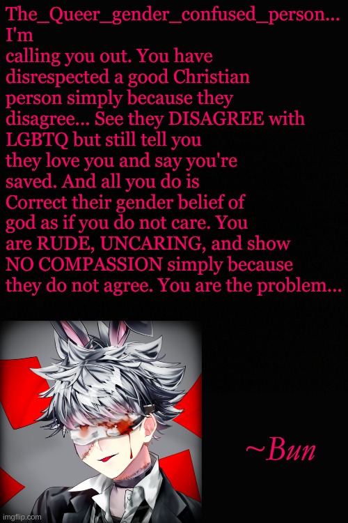 See the difference between Homophobia and Belief. Belief doesn't change that they love you. | The_Queer_gender_confused_person... I'm calling you out. You have disrespected a good Christian person simply because they disagree... See they DISAGREE with LGBTQ but still tell you they love you and say you're saved. And all you do is Correct their gender belief of god as if you do not care. You are RUDE, UNCARING, and show NO COMPASSION simply because they do not agree. You are the problem... ~Bun | made w/ Imgflip meme maker