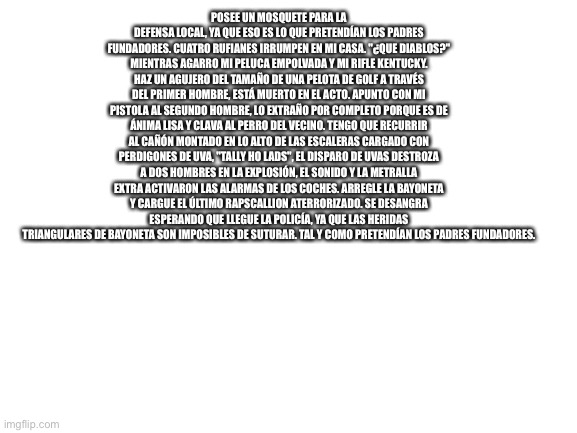 Posee un mosquete para la defensa local, ya que eso es lo que pretendían los padres fundadores. Cuatro rufianes irrumpen en mi c | POSEE UN MOSQUETE PARA LA DEFENSA LOCAL, YA QUE ESO ES LO QUE PRETENDÍAN LOS PADRES FUNDADORES. CUATRO RUFIANES IRRUMPEN EN MI CASA. "¿QUE DIABLOS?" MIENTRAS AGARRO MI PELUCA EMPOLVADA Y MI RIFLE KENTUCKY. HAZ UN AGUJERO DEL TAMAÑO DE UNA PELOTA DE GOLF A TRAVÉS DEL PRIMER HOMBRE, ESTÁ MUERTO EN EL ACTO. APUNTO CON MI PISTOLA AL SEGUNDO HOMBRE, LO EXTRAÑO POR COMPLETO PORQUE ES DE ÁNIMA LISA Y CLAVA AL PERRO DEL VECINO. TENGO QUE RECURRIR AL CAÑÓN MONTADO EN LO ALTO DE LAS ESCALERAS CARGADO CON PERDIGONES DE UVA, "TALLY HO LADS", EL DISPARO DE UVAS DESTROZA A DOS HOMBRES EN LA EXPLOSIÓN, EL SONIDO Y LA METRALLA EXTRA ACTIVARON LAS ALARMAS DE LOS COCHES. ARREGLE LA BAYONETA Y CARGUE EL ÚLTIMO RAPSCALLION ATERRORIZADO. SE DESANGRA ESPERANDO QUE LLEGUE LA POLICÍA, YA QUE LAS HERIDAS TRIANGULARES DE BAYONETA SON IMPOSIBLES DE SUTURAR. TAL Y COMO PRETENDÍAN LOS PADRES FUNDADORES. | image tagged in blank white template | made w/ Imgflip meme maker