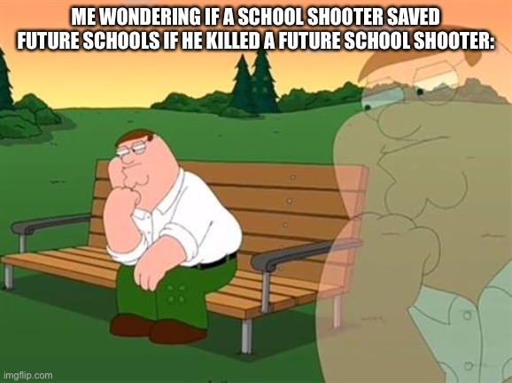 pensive reflecting thoughtful peter griffin | ME WONDERING IF A SCHOOL SHOOTER SAVED FUTURE SCHOOLS IF HE KILLED A FUTURE SCHOOL SHOOTER: | image tagged in pensive reflecting thoughtful peter griffin | made w/ Imgflip meme maker