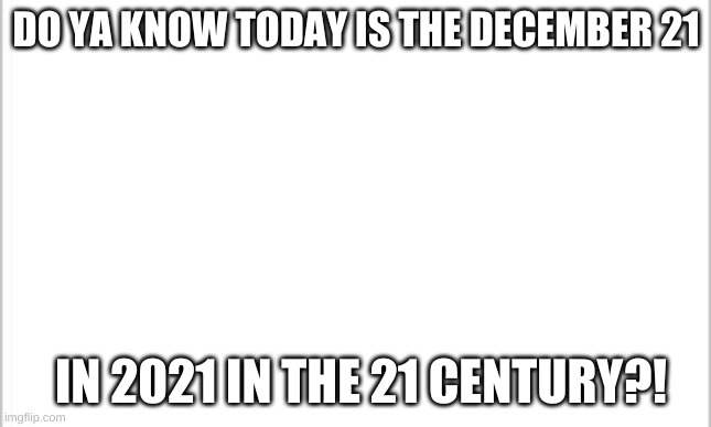 the only day in history this will happen. | DO YA KNOW TODAY IS THE DECEMBER 21; IN 2021 IN THE 21 CENTURY?! | image tagged in white background,irony,unique,wow,lol | made w/ Imgflip meme maker