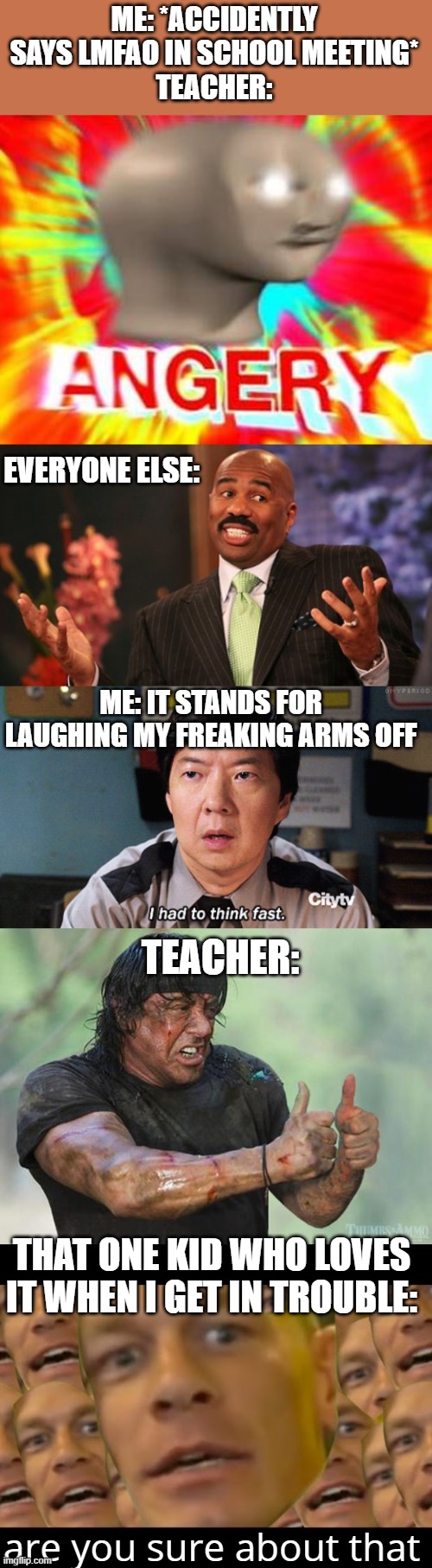 lololol | ME: *ACCIDENTLY SAYS LMFAO IN SCHOOL MEETING*
TEACHER:; EVERYONE ELSE:; ME: IT STANDS FOR LAUGHING MY FREAKING ARMS OFF; TEACHER:; THAT ONE KID WHO LOVES IT WHEN I GET IN TROUBLE:; are you sure about that | image tagged in surreal angery,memes,steve harvey,i had to think fast,thumbs up rambo,are you sure about that | made w/ Imgflip meme maker