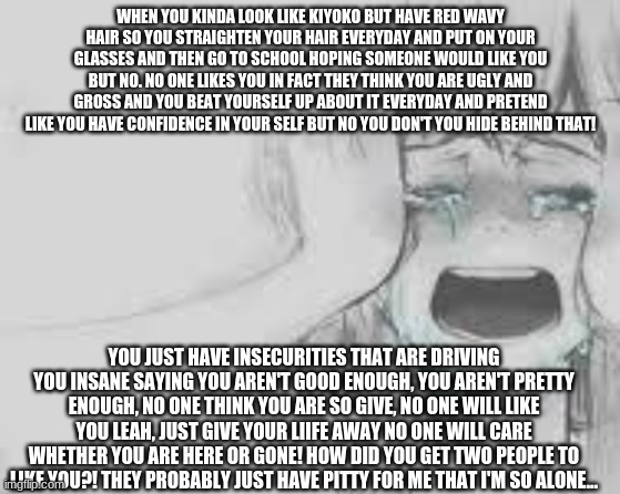 This is how I feel and my life... | WHEN YOU KINDA LOOK LIKE KIYOKO BUT HAVE RED WAVY HAIR SO YOU STRAIGHTEN YOUR HAIR EVERYDAY AND PUT ON YOUR GLASSES AND THEN GO TO SCHOOL HOPING SOMEONE WOULD LIKE YOU BUT NO. NO ONE LIKES YOU IN FACT THEY THINK YOU ARE UGLY AND GROSS AND YOU BEAT YOURSELF UP ABOUT IT EVERYDAY AND PRETEND LIKE YOU HAVE CONFIDENCE IN YOUR SELF BUT NO YOU DON'T YOU HIDE BEHIND THAT! YOU JUST HAVE INSECURITIES THAT ARE DRIVING YOU INSANE SAYING YOU AREN'T GOOD ENOUGH, YOU AREN'T PRETTY ENOUGH, NO ONE THINK YOU ARE SO GIVE, NO ONE WILL LIKE YOU LEAH, JUST GIVE YOUR LIIFE AWAY NO ONE WILL CARE WHETHER YOU ARE HERE OR GONE! HOW DID YOU GET TWO PEOPLE TO LIKE YOU?! THEY PROBABLY JUST HAVE PITTY FOR ME THAT I'M SO ALONE... | image tagged in crying anime girl | made w/ Imgflip meme maker