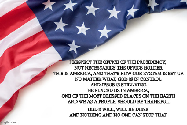 This is America | I RESPECT THE OFFICE OF THE PRESIDENCY, 
NOT NECESSARILY THE OFFICE HOLDER
THIS IS AMERICA, AND THAT'S HOW OUR SYSTEM IS SET UP.
NO MATTER WHAT, GOD IS IN CONTROL
 AND JESUS IS STILL KING.
 HE PLACED US IN AMERICA, 
ONE OF THE MOST BLESSED PLACES ON THE EARTH
 AND WE AS A PEOPLE, SHOULD BE THANKFUL. GOD'S WILL, WILL BE DONE 
AND NOTHING AND NO ONE CAN STOP THAT. | image tagged in america | made w/ Imgflip meme maker