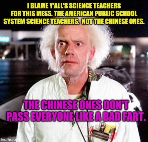 REAL TALK!!!!!!!!!!! |  I BLAME Y'ALL'S SCIENCE TEACHERS FOR THIS MESS. THE AMERICAN PUBLIC SCHOOL SYSTEM SCIENCE TEACHERS.  NOT THE CHINESE ONES. THE CHINESE ONES DON'T PASS EVERYONE LIKE A BAD FART. | image tagged in doc brown | made w/ Imgflip meme maker