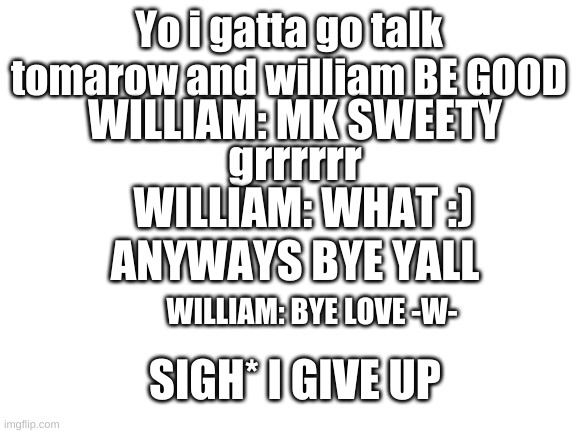 Blank White Template | Yo i gatta go talk tomarow and william BE GOOD; WILLIAM: MK SWEETY; grrrrrr; WILLIAM: WHAT :); ANYWAYS BYE YALL; WILLIAM: BYE LOVE -W-; SIGH* I GIVE UP | image tagged in blank white template | made w/ Imgflip meme maker