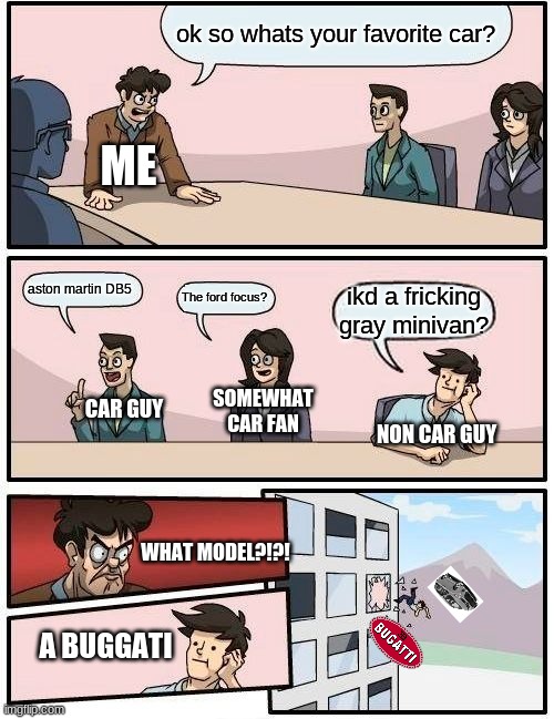 this may happen at a car meet | ok so whats your favorite car? ME; aston martin DB5; The ford focus? ikd a fricking gray minivan? CAR GUY; SOMEWHAT CAR FAN; NON CAR GUY; WHAT MODEL?!?! A BUGGATI | image tagged in memes,boardroom meeting suggestion | made w/ Imgflip meme maker