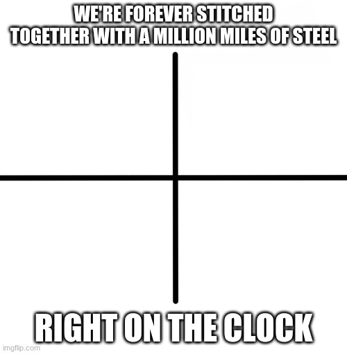 Blank Starter Pack Meme | WE'RE FOREVER STITCHED TOGETHER WITH A MILLION MILES OF STEEL; RIGHT ON THE CLOCK | image tagged in memes,blank starter pack | made w/ Imgflip meme maker