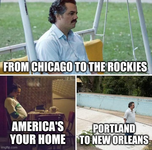 Sad Pablo Escobar | FROM CHICAGO TO THE ROCKIES; AMERICA'S YOUR HOME; PORTLAND TO NEW ORLEANS | image tagged in memes,sad pablo escobar | made w/ Imgflip meme maker