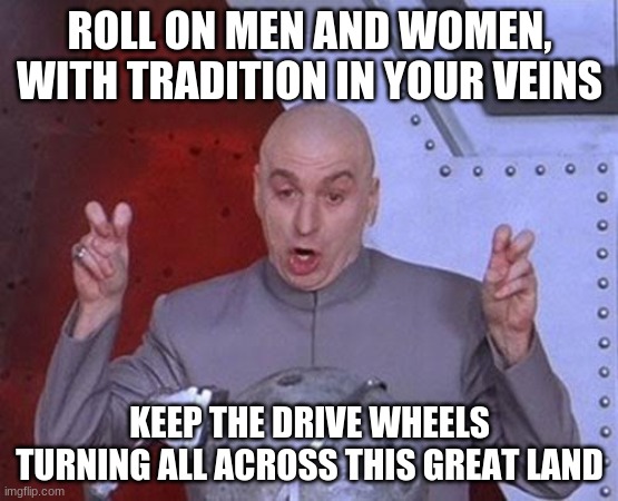 Dr Evil Laser Meme | ROLL ON MEN AND WOMEN, WITH TRADITION IN YOUR VEINS; KEEP THE DRIVE WHEELS TURNING ALL ACROSS THIS GREAT LAND | image tagged in memes,dr evil laser | made w/ Imgflip meme maker