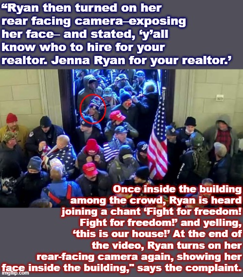 Welp: Now y'all know who to not hire for your realtor. | “Ryan then turned on her rear facing camera–exposing her face– and stated, ‘y’all know who to hire for your realtor. Jenna Ryan for your realtor.’; Once inside the building among the crowd, Ryan is heard joining a chant ‘Fight for freedom! Fight for freedom!’ and yelling, ‘this is our house!’ At the end of the video, Ryan turns on her rear-facing camera again, showing her face inside the building," says the complaint. | image tagged in jenna ryan maga rioter,rioters | made w/ Imgflip meme maker