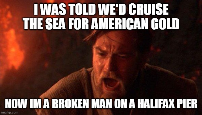 You Were The Chosen One (Star Wars) Meme | I WAS TOLD WE'D CRUISE THE SEA FOR AMERICAN GOLD; NOW IM A BROKEN MAN ON A HALIFAX PIER | image tagged in memes,you were the chosen one star wars | made w/ Imgflip meme maker