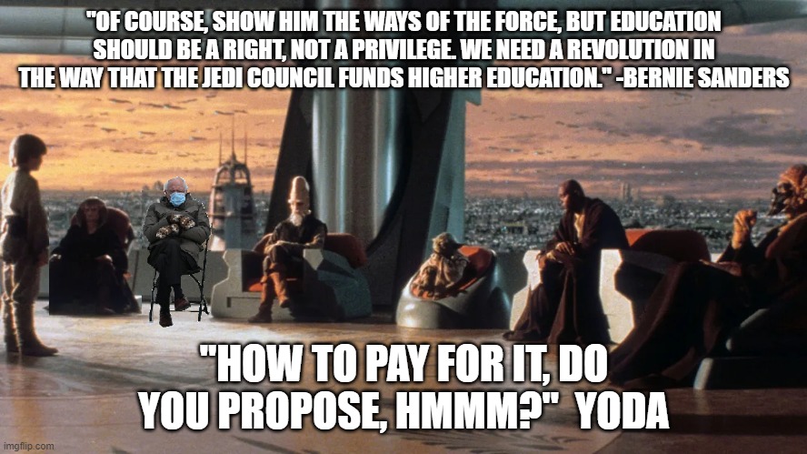 Bernie Sanders on the Jedi Council | "OF COURSE, SHOW HIM THE WAYS OF THE FORCE, BUT EDUCATION SHOULD BE A RIGHT, NOT A PRIVILEGE. WE NEED A REVOLUTION IN THE WAY THAT THE JEDI COUNCIL FUNDS HIGHER EDUCATION." -BERNIE SANDERS; "HOW TO PAY FOR IT, DO YOU PROPOSE, HMMM?"  YODA | image tagged in bernie sanders,jedi,funny | made w/ Imgflip meme maker