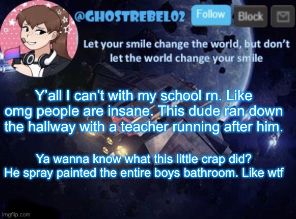 Ghost_Rebel02 template v3 | Y’all I can’t with my school rn. Like omg people are insane. This dude ran down the hallway with a teacher running after him. Ya wanna know what this little crap did? He spray painted the entire boys bathroom. Like wtf | image tagged in ghost_rebel02 template v3 | made w/ Imgflip meme maker