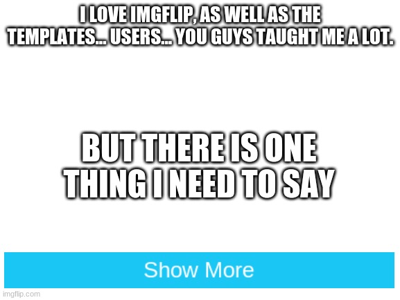 s p e e c h | I LOVE IMGFLIP, AS WELL AS THE TEMPLATES... USERS... YOU GUYS TAUGHT ME A LOT. BUT THERE IS ONE THING I NEED TO SAY | image tagged in blank white template | made w/ Imgflip meme maker