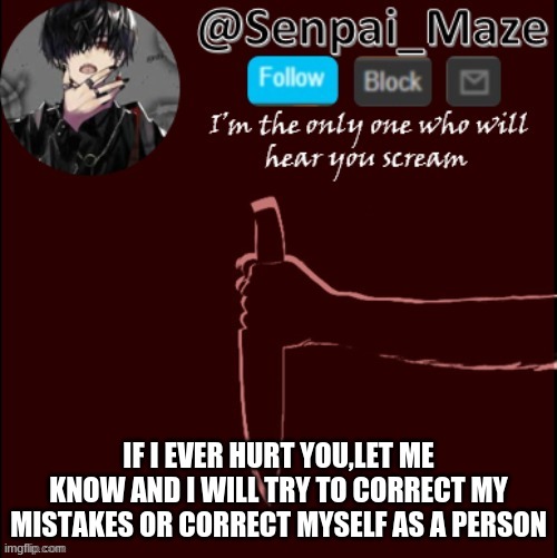 *smiles* | IF I EVER HURT YOU,LET ME KNOW AND I WILL TRY TO CORRECT MY MISTAKES OR CORRECT MYSELF AS A PERSON | image tagged in mazes insanity temp | made w/ Imgflip meme maker