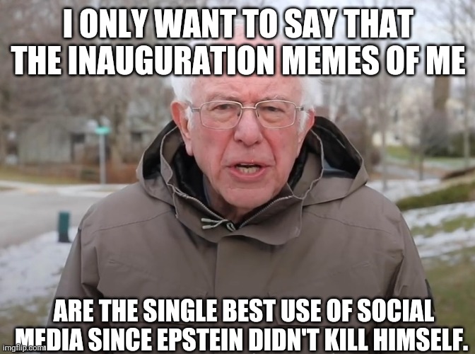 Bernie epstein | I ONLY WANT TO SAY THAT THE INAUGURATION MEMES OF ME; ARE THE SINGLE BEST USE OF SOCIAL MEDIA SINCE EPSTEIN DIDN'T KILL HIMSELF. | image tagged in bernie sanders once again asking,inauguration,inauguration day,epstein | made w/ Imgflip meme maker