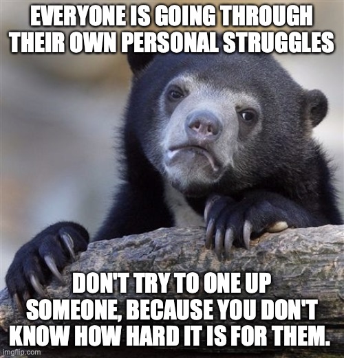 I'm going through my own struggles, and decided to share this. You cannot judge someone based on the front they put up. | EVERYONE IS GOING THROUGH THEIR OWN PERSONAL STRUGGLES; DON'T TRY TO ONE UP SOMEONE, BECAUSE YOU DON'T KNOW HOW HARD IT IS FOR THEM. | image tagged in always give the benefit of the doubt,never assume,the best way to know someone,is when you see,how hard they fight | made w/ Imgflip meme maker