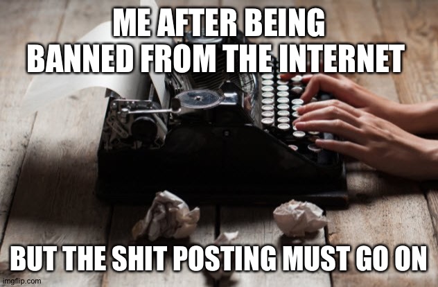 typewriter typing | ME AFTER BEING BANNED FROM THE INTERNET; BUT THE SHIT POSTING MUST GO ON | image tagged in typewriter typing | made w/ Imgflip meme maker