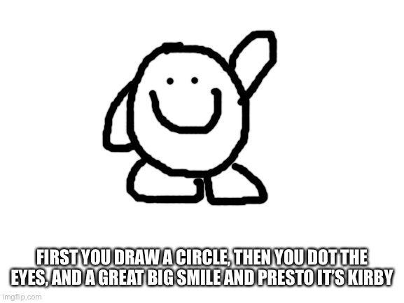 Blank White Template | FIRST YOU DRAW A CIRCLE, THEN YOU DOT THE EYES, AND A GREAT BIG SMILE AND PRESTO IT’S KIRBY | image tagged in blank white template | made w/ Imgflip meme maker