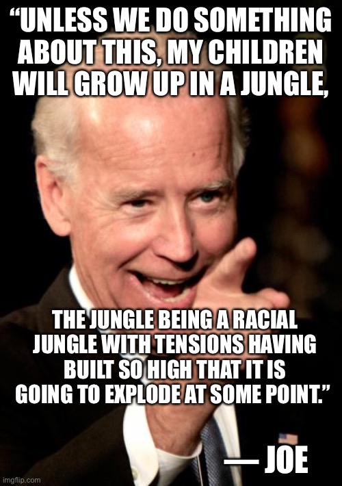 Smilin Biden Meme | “UNLESS WE DO SOMETHING ABOUT THIS, MY CHILDREN WILL GROW UP IN A JUNGLE, THE JUNGLE BEING A RACIAL JUNGLE WITH TENSIONS HAVING BUILT SO HIG | image tagged in memes,smilin biden | made w/ Imgflip meme maker