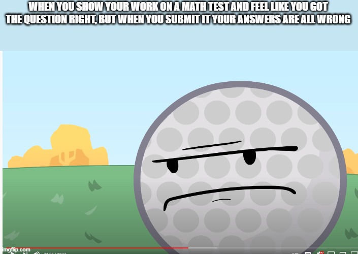 I hate it when This Happens. | WHEN YOU SHOW YOUR WORK ON A MATH TEST AND FEEL LIKE YOU GOT THE QUESTION RIGHT, BUT WHEN YOU SUBMIT IT YOUR ANSWERS ARE ALL WRONG | image tagged in disappointed golf ball | made w/ Imgflip meme maker