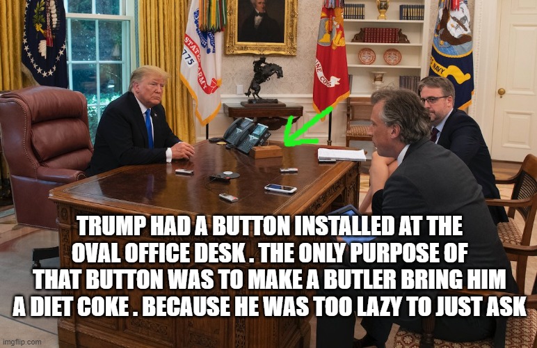 TRUMP HAD A BUTTON INSTALLED AT THE OVAL OFFICE DESK . THE ONLY PURPOSE OF THAT BUTTON WAS TO MAKE A BUTLER BRING HIM A DIET COKE . BECAUSE HE WAS TOO LAZY TO JUST ASK | image tagged in trump | made w/ Imgflip meme maker